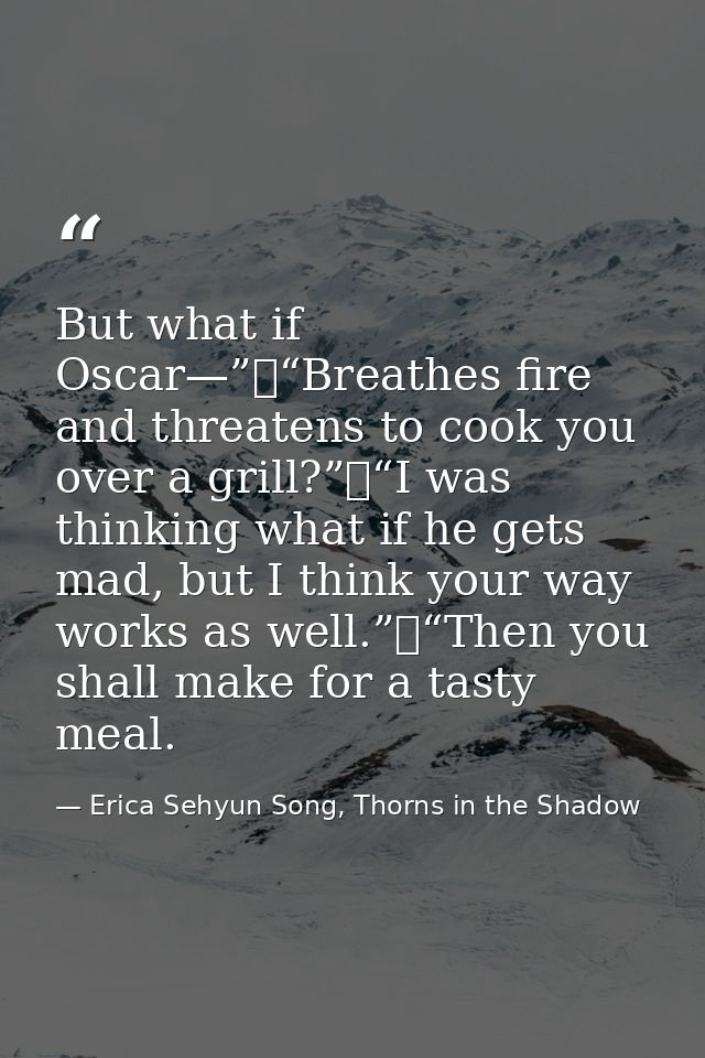 But what if Oscar—”	“Breathes fire and threatens to cook you over a grill?”	“I was thinking what if he gets mad, but I t — Erica Sehyun Song, Thorns in the Shadow