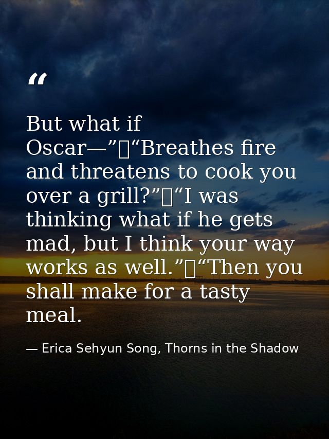 But what if Oscar—”	“Breathes fire and threatens to cook you over a grill?”	“I was thinking what if he gets mad, but I t — Erica Sehyun Song, Thorns in the Shadow