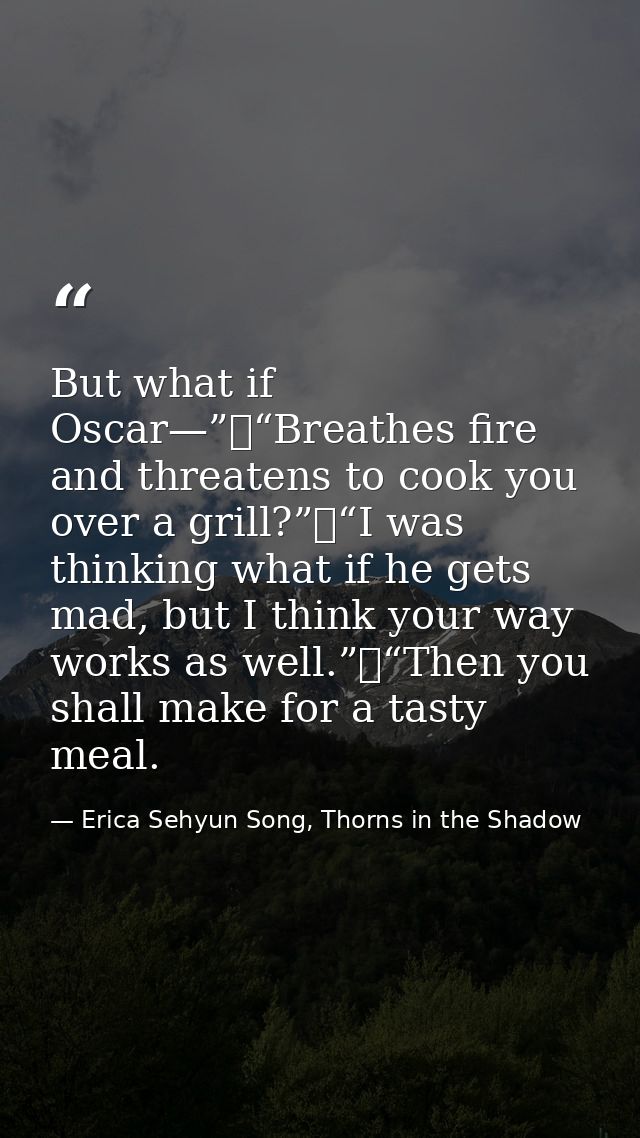 But what if Oscar—”	“Breathes fire and threatens to cook you over a grill?”	“I was thinking what if he gets mad, but I t — Erica Sehyun Song, Thorns in the Shadow