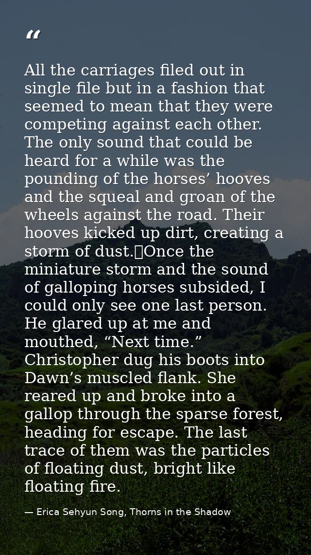 All the carriages filed out in single file but in a fashion that seemed to mean that they were competing against each ot — Erica Sehyun Song, Thorns in the Shadow