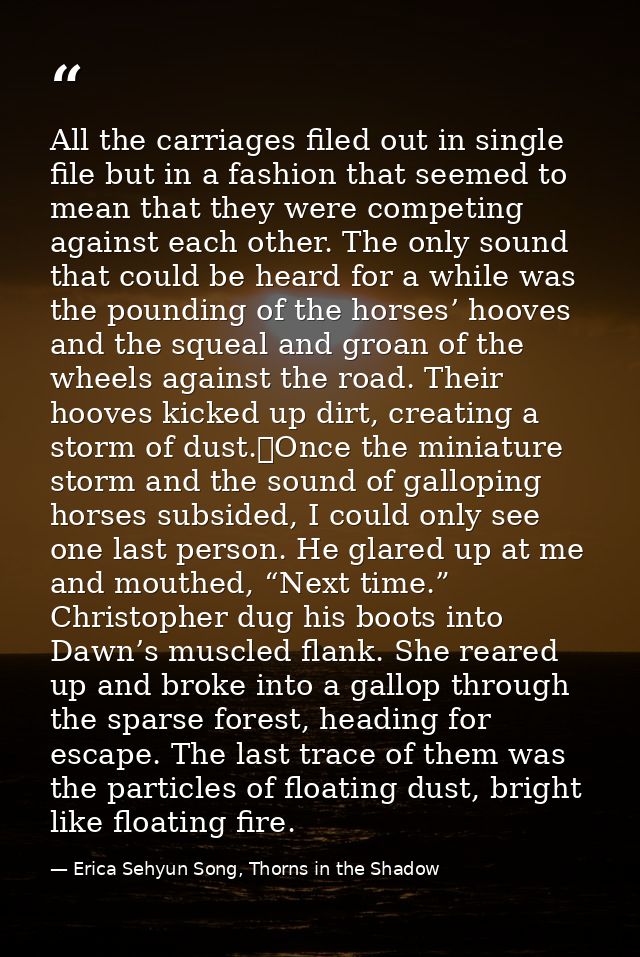 All the carriages filed out in single file but in a fashion that seemed to mean that they were competing against each ot — Erica Sehyun Song, Thorns in the Shadow