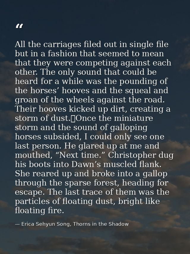 All the carriages filed out in single file but in a fashion that seemed to mean that they were competing against each ot — Erica Sehyun Song, Thorns in the Shadow