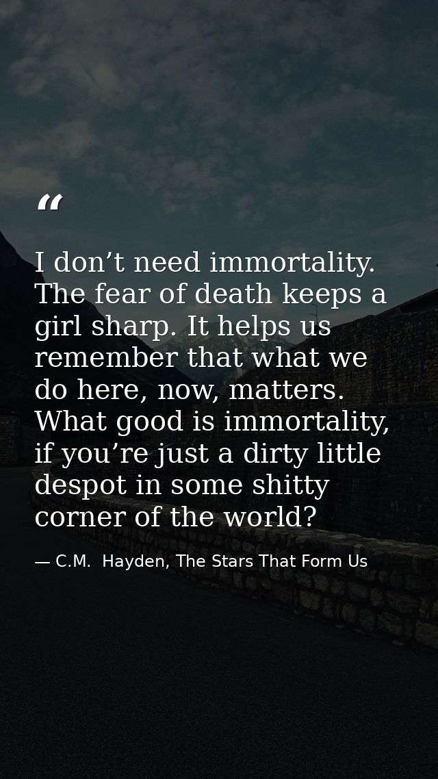 I don’t need immortality. The fear of death keeps a girl sharp. It helps us remember that what we do here, now, matters. — C.M.  Hayden, The Stars That Form Us