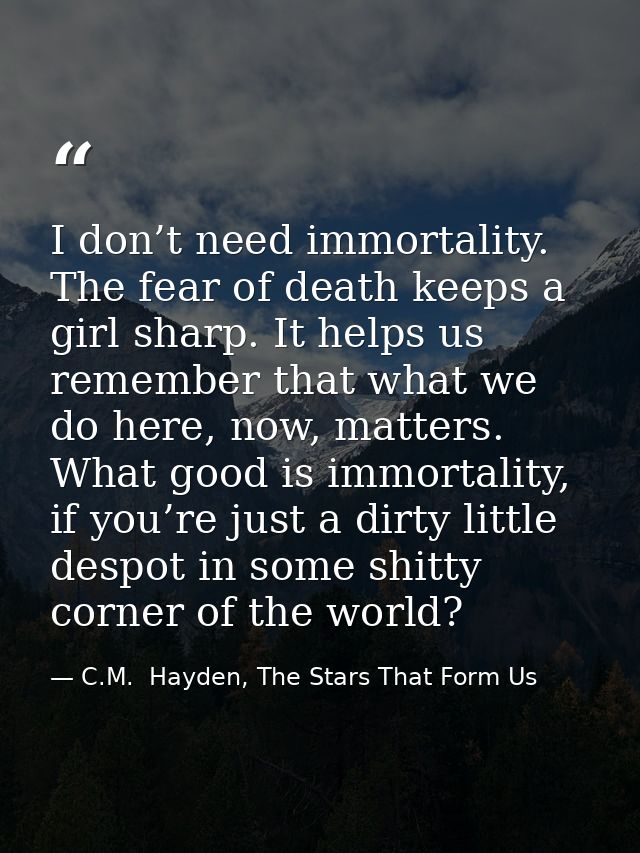 I don’t need immortality. The fear of death keeps a girl sharp. It helps us remember that what we do here, now, matters. — C.M.  Hayden, The Stars That Form Us
