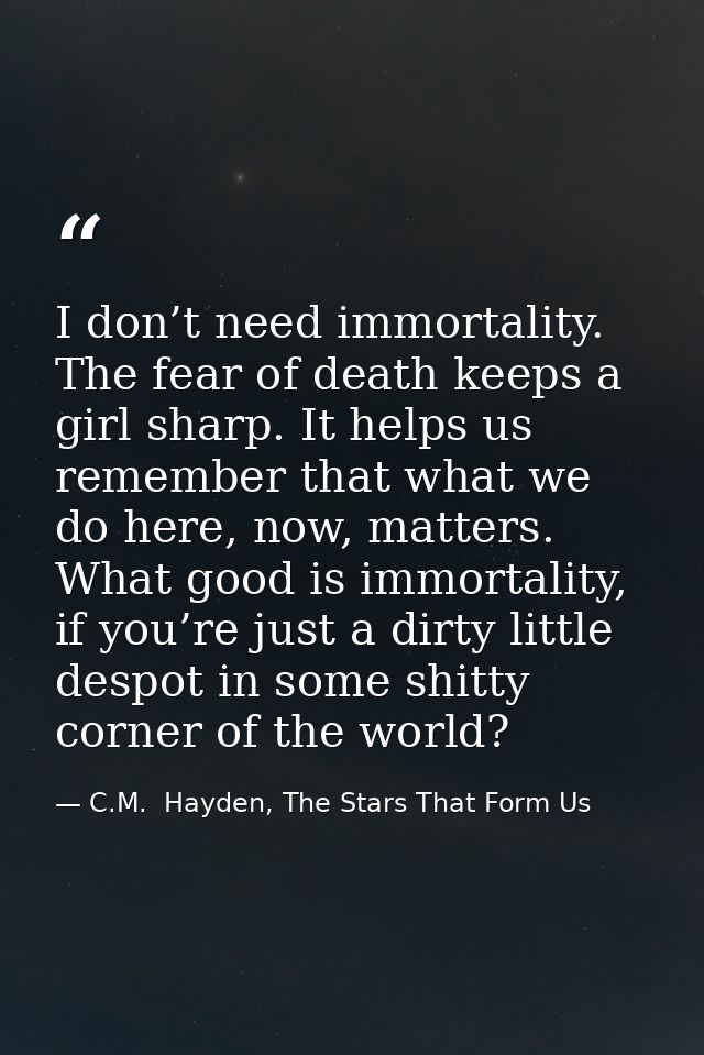 I don’t need immortality. The fear of death keeps a girl sharp. It helps us remember that what we do here, now, matters. — C.M.  Hayden, The Stars That Form Us
