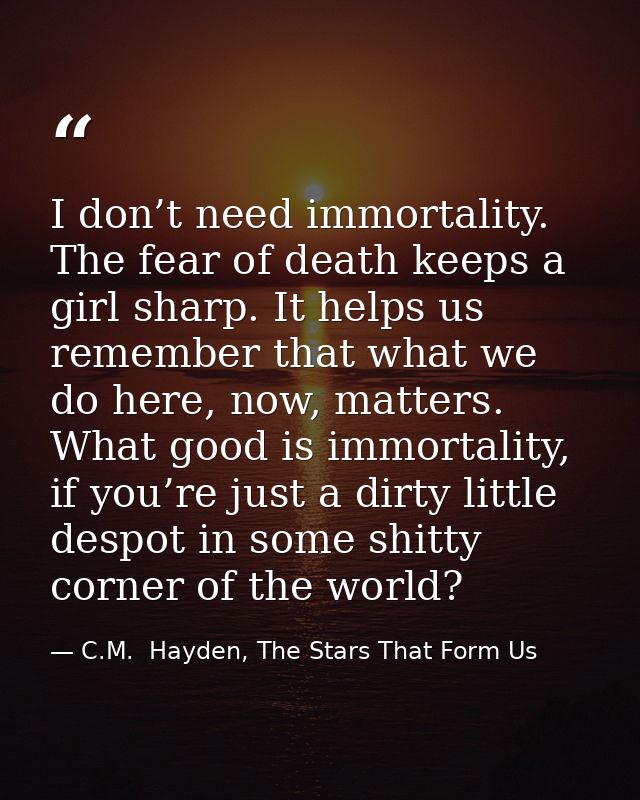 I don’t need immortality. The fear of death keeps a girl sharp. It helps us remember that what we do here, now, matters. — C.M.  Hayden, The Stars That Form Us