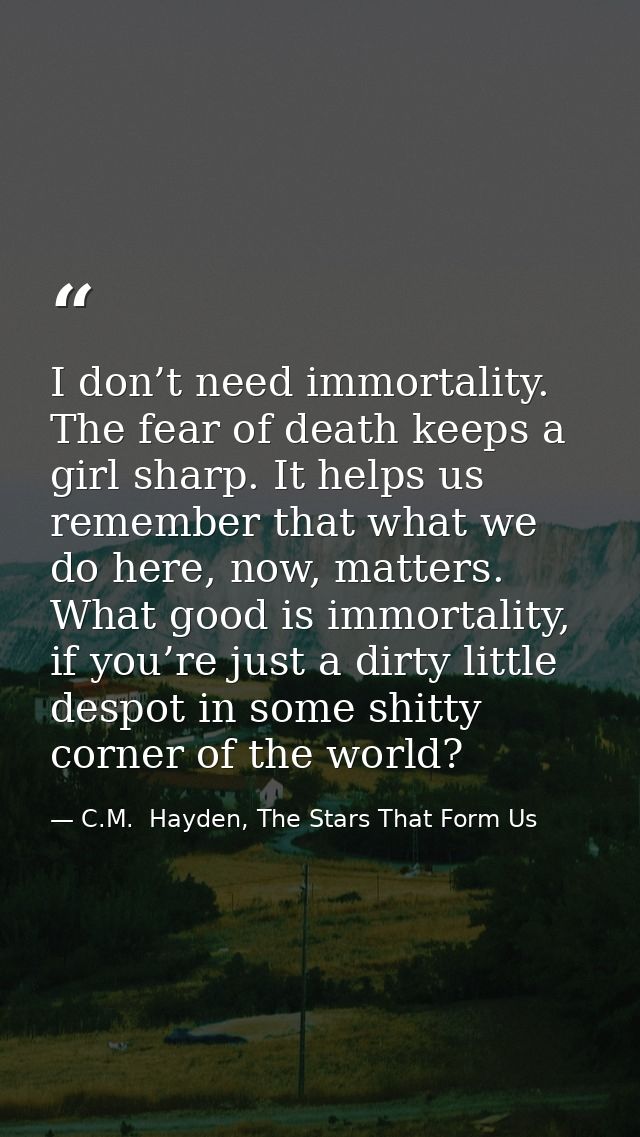I don’t need immortality. The fear of death keeps a girl sharp. It helps us remember that what we do here, now, matters. — C.M.  Hayden, The Stars That Form Us