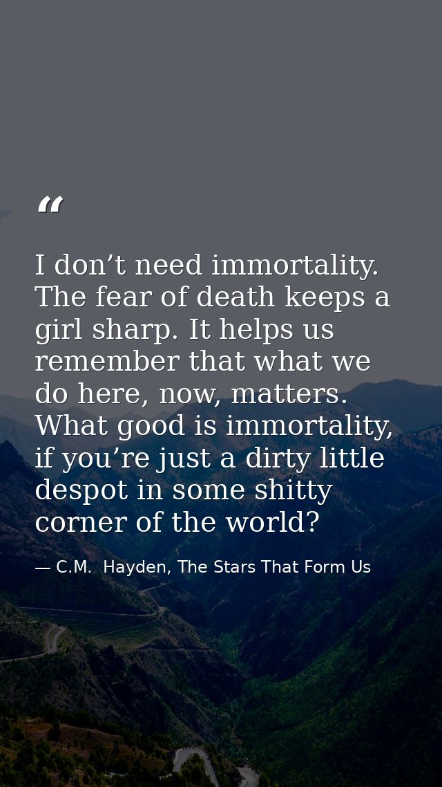 I don’t need immortality. The fear of death keeps a girl sharp. It helps us remember that what we do here, now, matters. — C.M.  Hayden, The Stars That Form Us