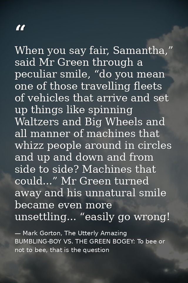 When you say fair, Samantha,” said Mr Green through a peculiar smile, “do you mean one of those travelling fleets of veh — Mark Gorton, The Utterly Amazing BUMBLING-BOY VS. THE GREEN BOGEY: To bee or not to bee, that is the question