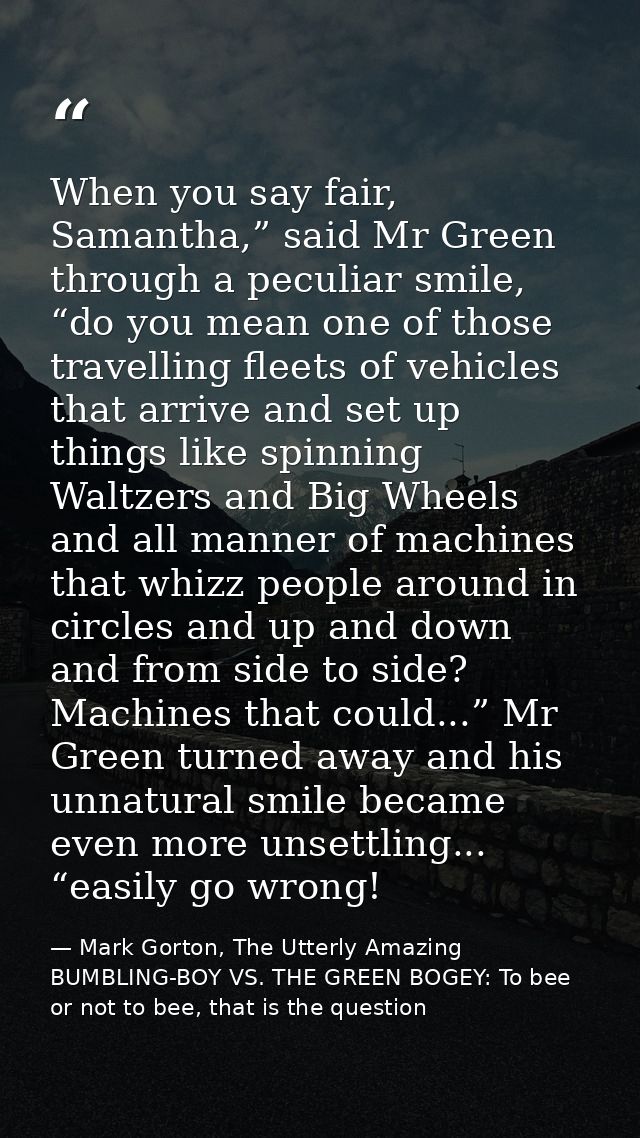 When you say fair, Samantha,” said Mr Green through a peculiar smile, “do you mean one of those travelling fleets of veh — Mark Gorton, The Utterly Amazing BUMBLING-BOY VS. THE GREEN BOGEY: To bee or not to bee, that is the question