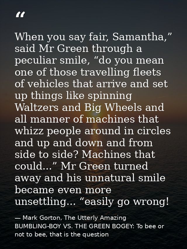 When you say fair, Samantha,” said Mr Green through a peculiar smile, “do you mean one of those travelling fleets of veh — Mark Gorton, The Utterly Amazing BUMBLING-BOY VS. THE GREEN BOGEY: To bee or not to bee, that is the question