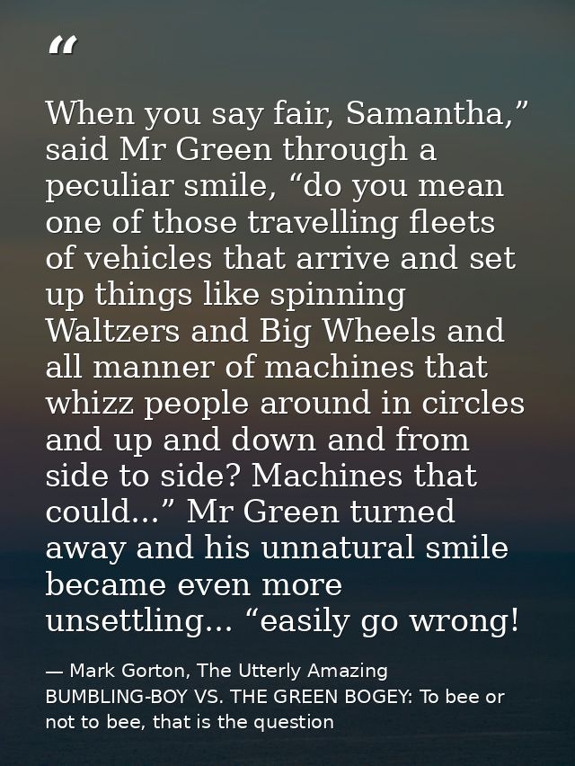 When you say fair, Samantha,” said Mr Green through a peculiar smile, “do you mean one of those travelling fleets of veh — Mark Gorton, The Utterly Amazing BUMBLING-BOY VS. THE GREEN BOGEY: To bee or not to bee, that is the question