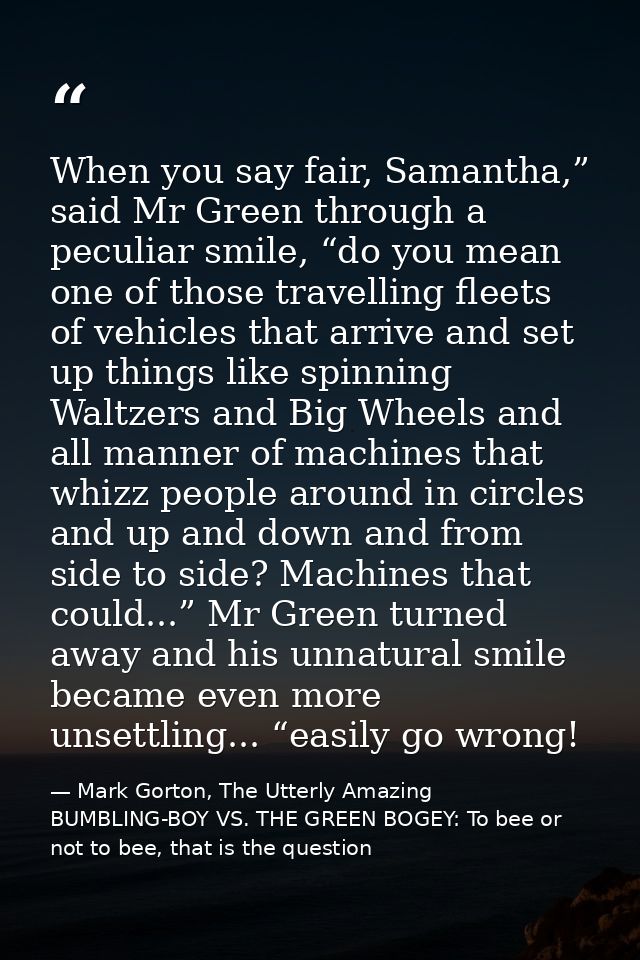 When you say fair, Samantha,” said Mr Green through a peculiar smile, “do you mean one of those travelling fleets of veh — Mark Gorton, The Utterly Amazing BUMBLING-BOY VS. THE GREEN BOGEY: To bee or not to bee, that is the question