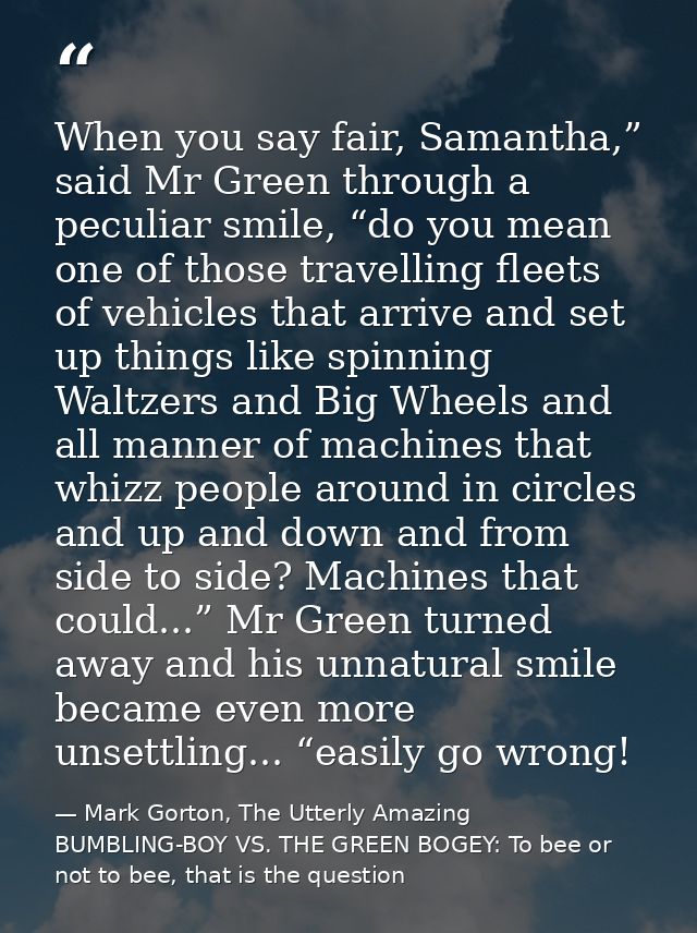 When you say fair, Samantha,” said Mr Green through a peculiar smile, “do you mean one of those travelling fleets of veh — Mark Gorton, The Utterly Amazing BUMBLING-BOY VS. THE GREEN BOGEY: To bee or not to bee, that is the question