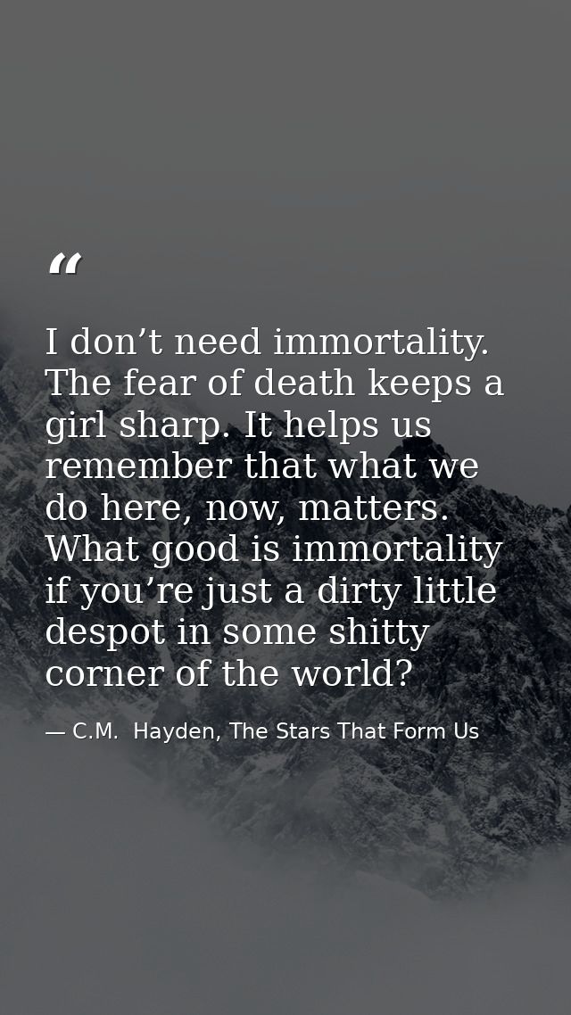 I don’t need immortality. The fear of death keeps a girl sharp. It helps us remember that what we do here, now, matters. — C.M.  Hayden, The Stars That Form Us