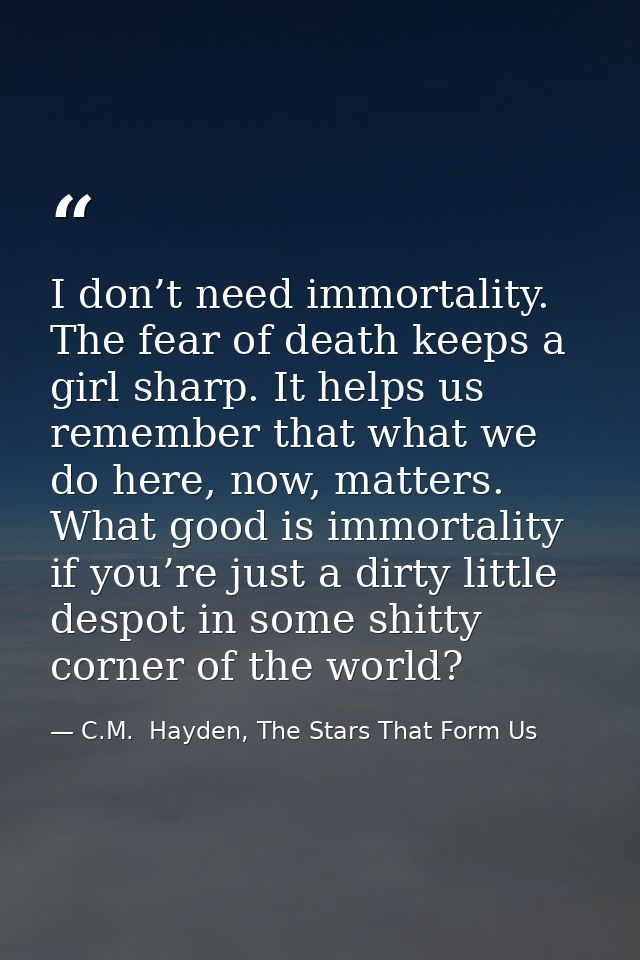 I don’t need immortality. The fear of death keeps a girl sharp. It helps us remember that what we do here, now, matters. — C.M.  Hayden, The Stars That Form Us