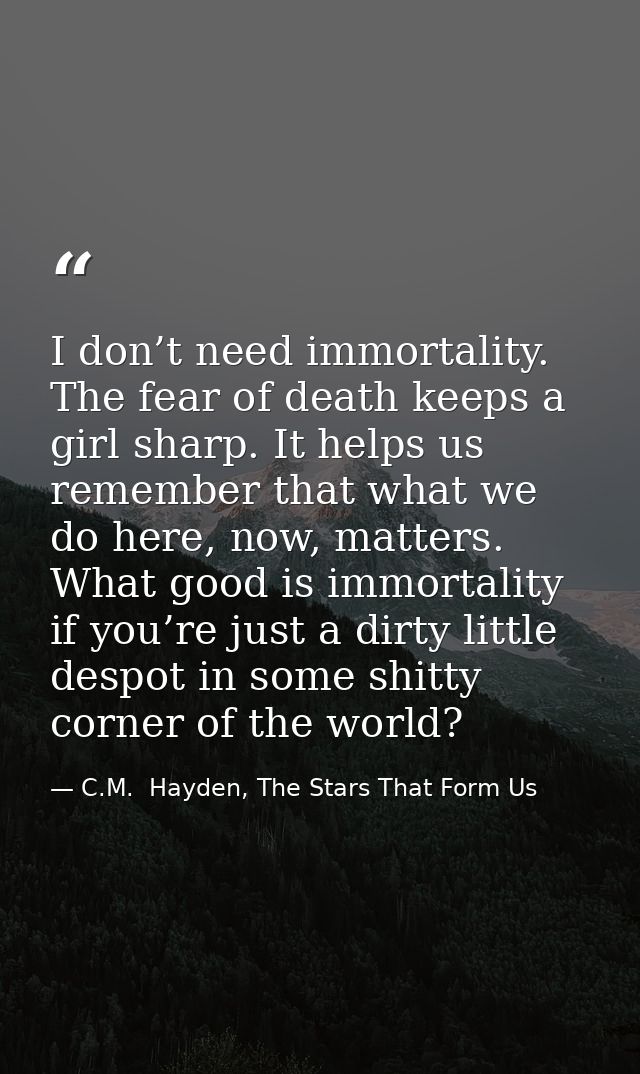 I don’t need immortality. The fear of death keeps a girl sharp. It helps us remember that what we do here, now, matters. — C.M.  Hayden, The Stars That Form Us