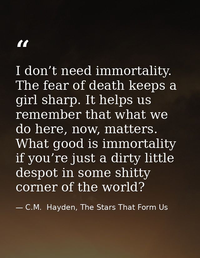 I don’t need immortality. The fear of death keeps a girl sharp. It helps us remember that what we do here, now, matters. — C.M.  Hayden, The Stars That Form Us