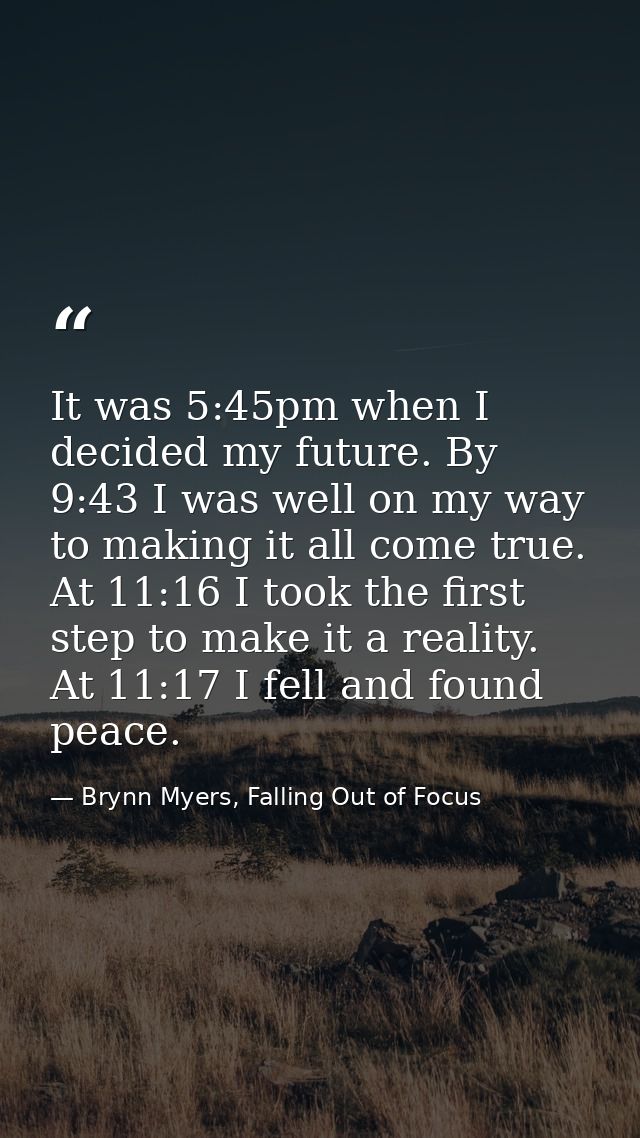 It was 5:45pm when I decided my future. By 9:43 I was well on my way to making it all come true. At 11:16 I took the fir — Brynn Myers, Falling Out of Focus
