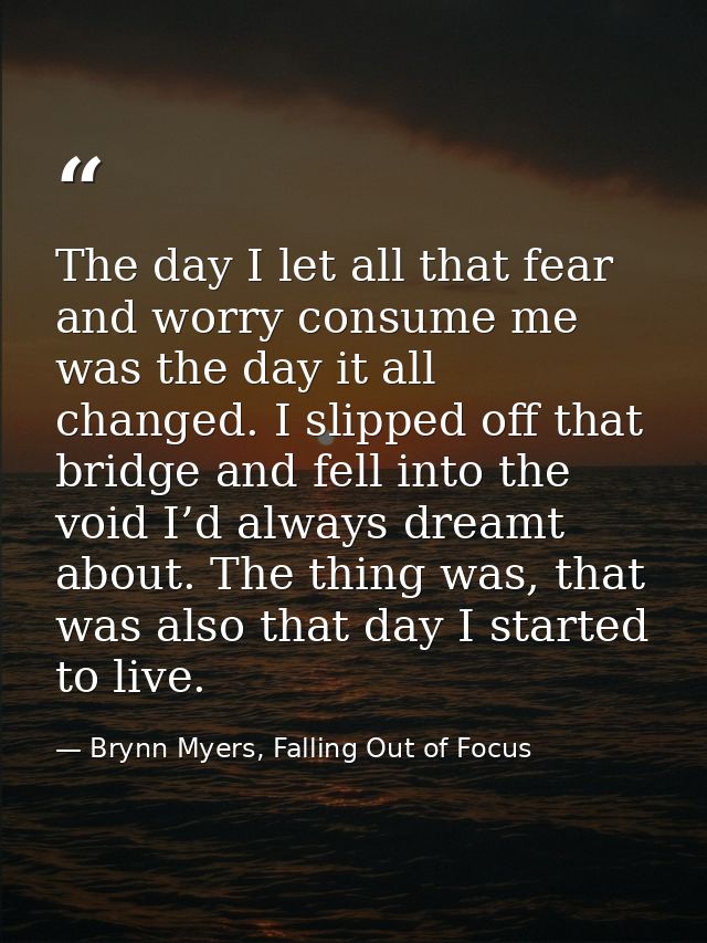 The day I let all that fear and worry consume me was the day it all changed. I slipped off that bridge and fell into the — Brynn Myers, Falling Out of Focus