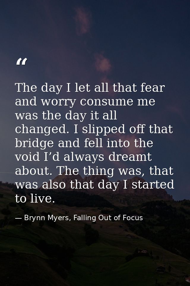 The day I let all that fear and worry consume me was the day it all changed. I slipped off that bridge and fell into the — Brynn Myers, Falling Out of Focus