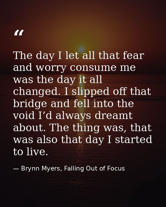 The day I let all that fear and worry consume me was the day it all changed. I slipped off that bridge and fell into the — Brynn Myers, Falling Out of Focus