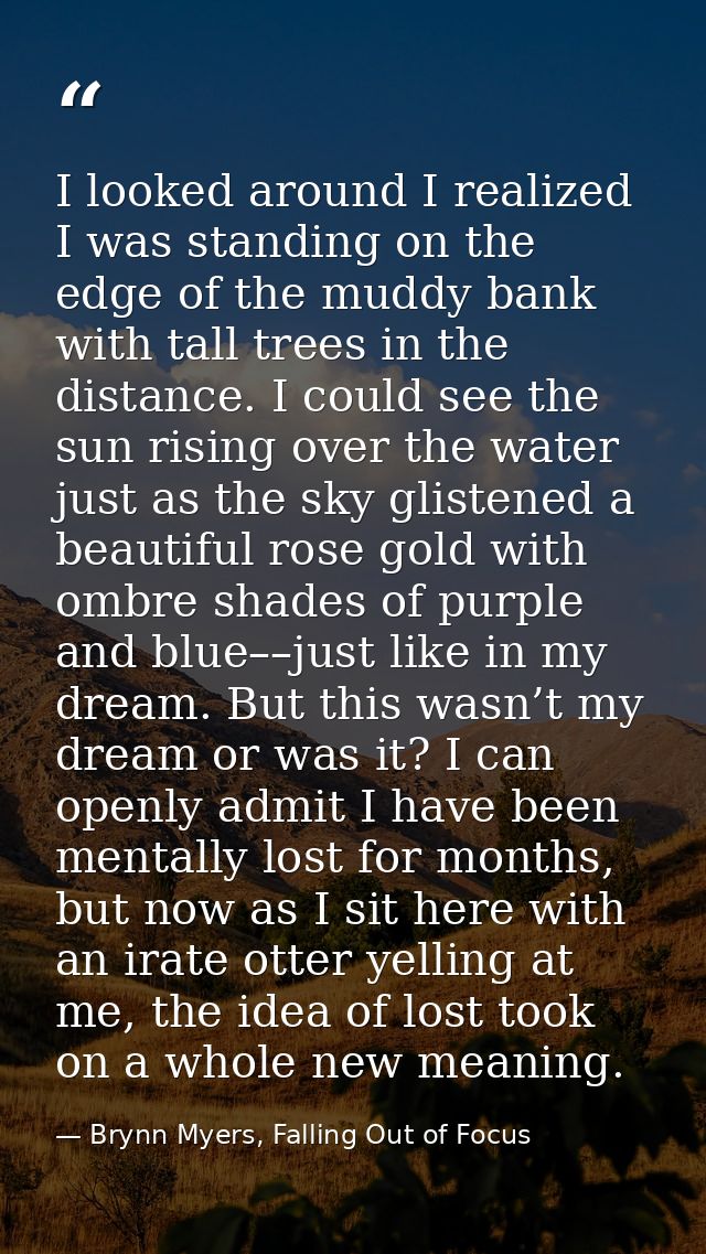I looked around I realized I was standing on the edge of the muddy bank with tall trees in the distance. I could see the — Brynn Myers, Falling Out of Focus