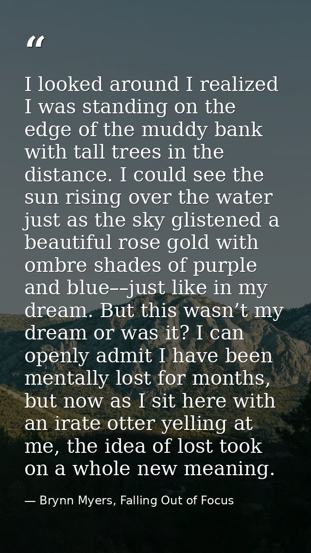 I looked around I realized I was standing on the edge of the muddy bank with tall trees in the distance. I could see the — Brynn Myers, Falling Out of Focus