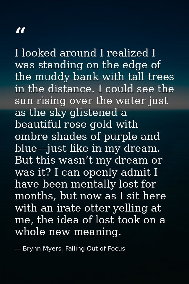 I looked around I realized I was standing on the edge of the muddy bank with tall trees in the distance. I could see the — Brynn Myers, Falling Out of Focus