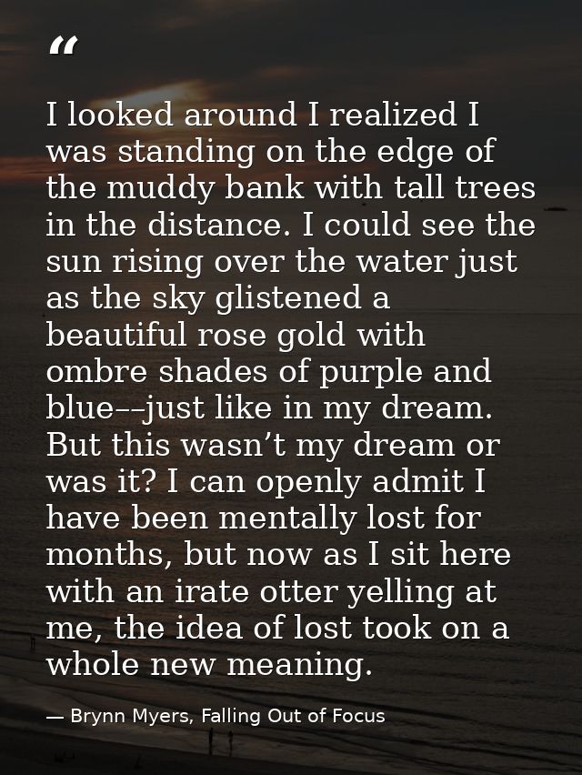 I looked around I realized I was standing on the edge of the muddy bank with tall trees in the distance. I could see the — Brynn Myers, Falling Out of Focus
