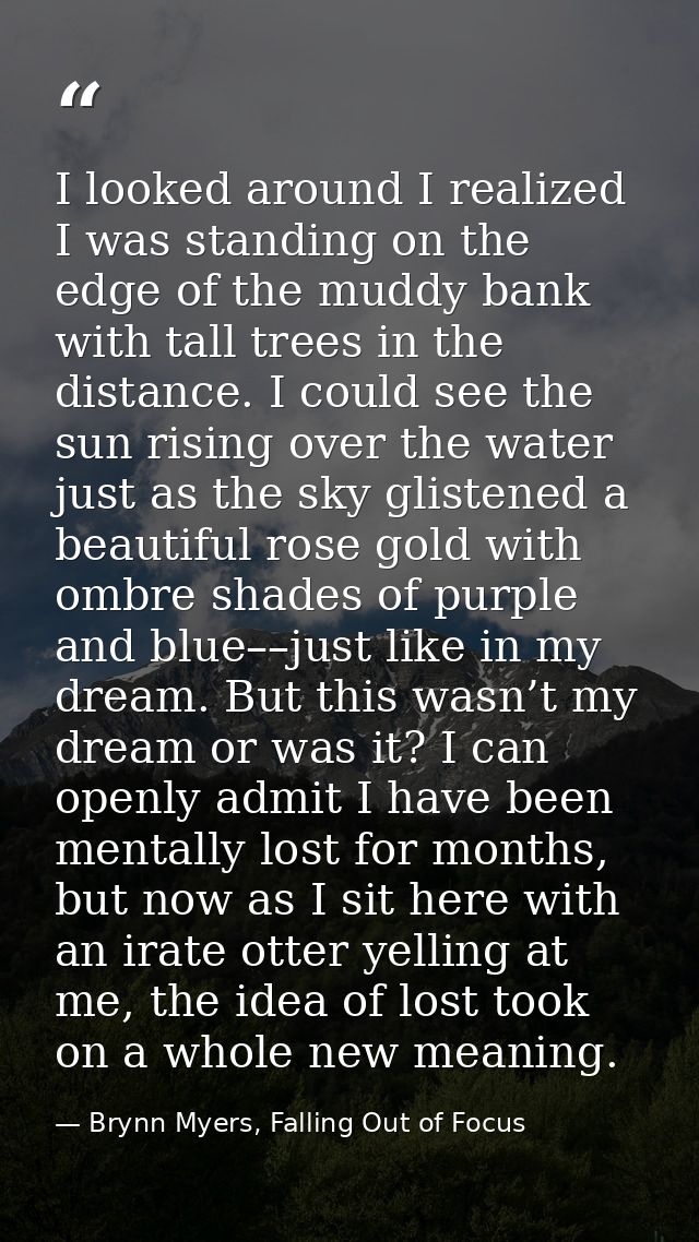 I looked around I realized I was standing on the edge of the muddy bank with tall trees in the distance. I could see the — Brynn Myers, Falling Out of Focus