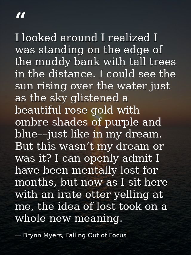 I looked around I realized I was standing on the edge of the muddy bank with tall trees in the distance. I could see the — Brynn Myers, Falling Out of Focus