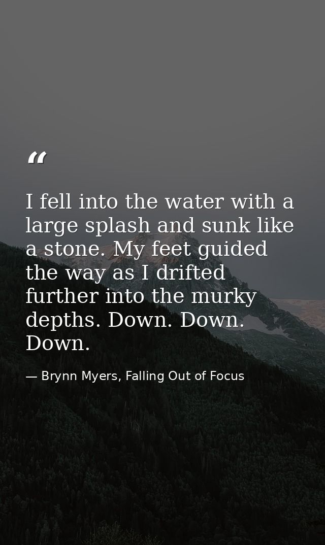 I fell into the water with a large splash and sunk like a stone. My feet guided the way as I drifted further into the mu — Brynn Myers, Falling Out of Focus
