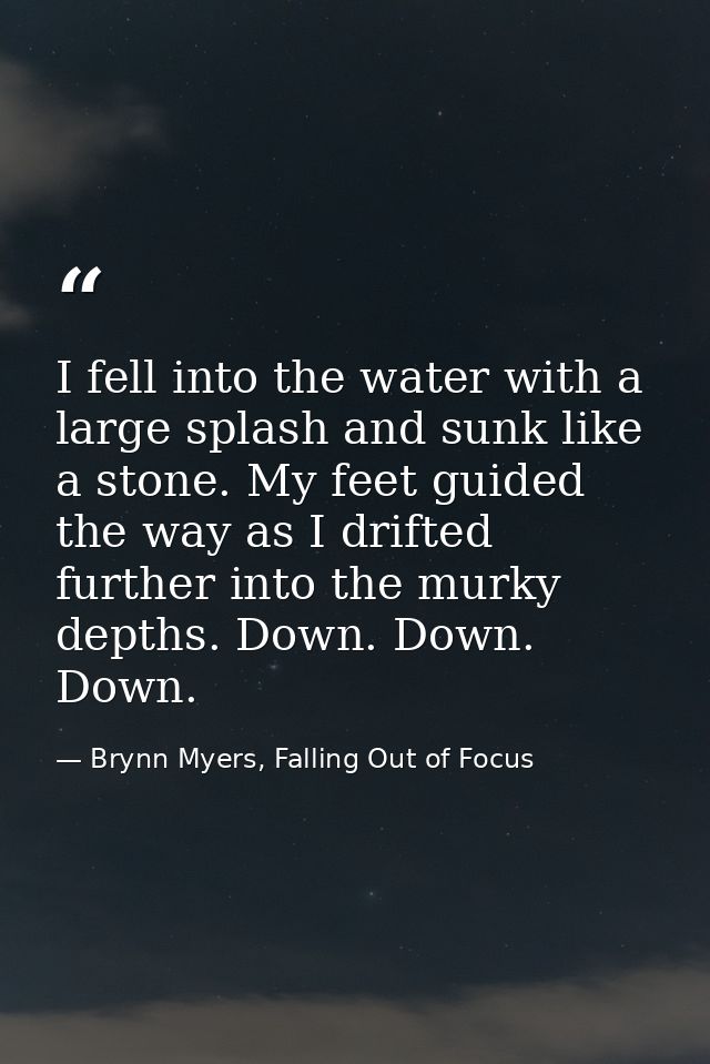 I fell into the water with a large splash and sunk like a stone. My feet guided the way as I drifted further into the mu — Brynn Myers, Falling Out of Focus