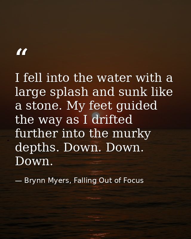 I fell into the water with a large splash and sunk like a stone. My feet guided the way as I drifted further into the mu — Brynn Myers, Falling Out of Focus