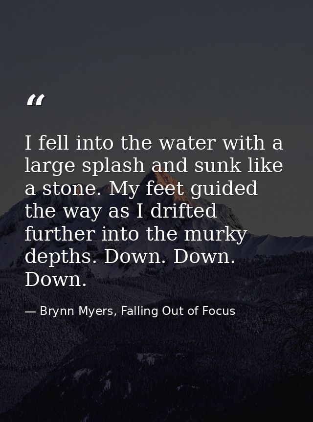 I fell into the water with a large splash and sunk like a stone. My feet guided the way as I drifted further into the mu — Brynn Myers, Falling Out of Focus