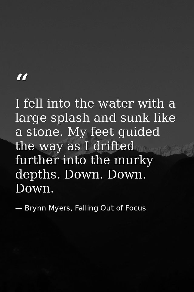 I fell into the water with a large splash and sunk like a stone. My feet guided the way as I drifted further into the mu — Brynn Myers, Falling Out of Focus