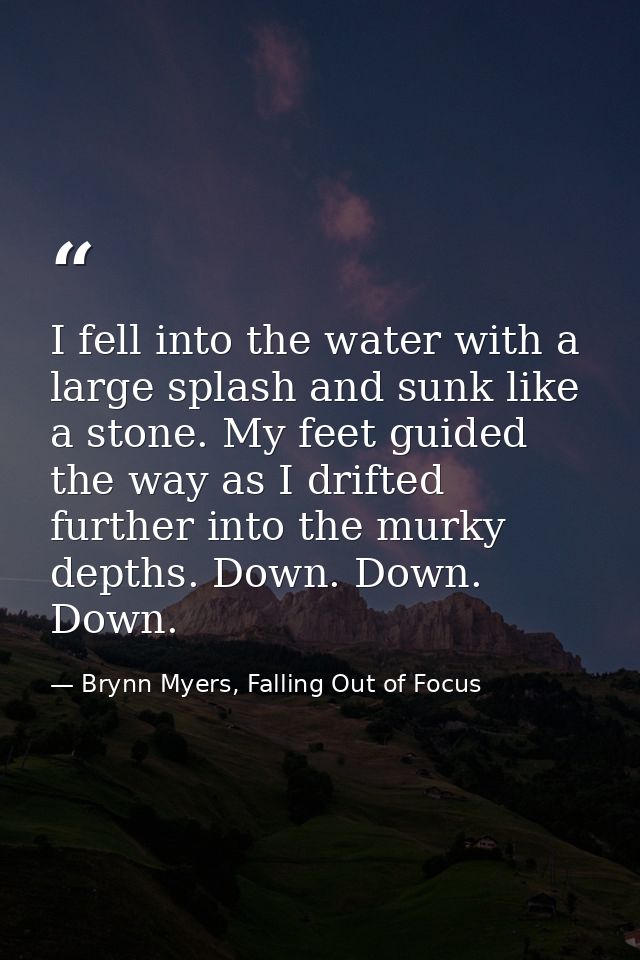 I fell into the water with a large splash and sunk like a stone. My feet guided the way as I drifted further into the mu — Brynn Myers, Falling Out of Focus