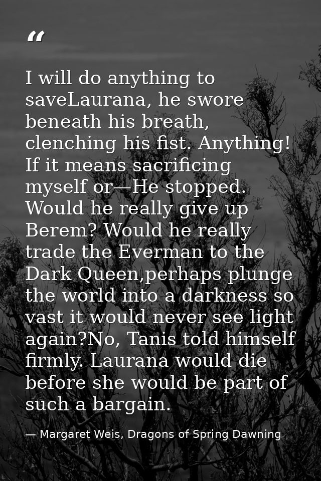 I will do anything to saveLaurana, he swore beneath his breath, clenching his fist. Anything! If it means sacrificing my — Margaret Weis, Dragons of Spring Dawning