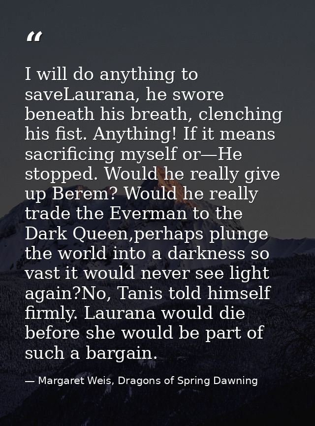 I will do anything to saveLaurana, he swore beneath his breath, clenching his fist. Anything! If it means sacrificing my — Margaret Weis, Dragons of Spring Dawning
