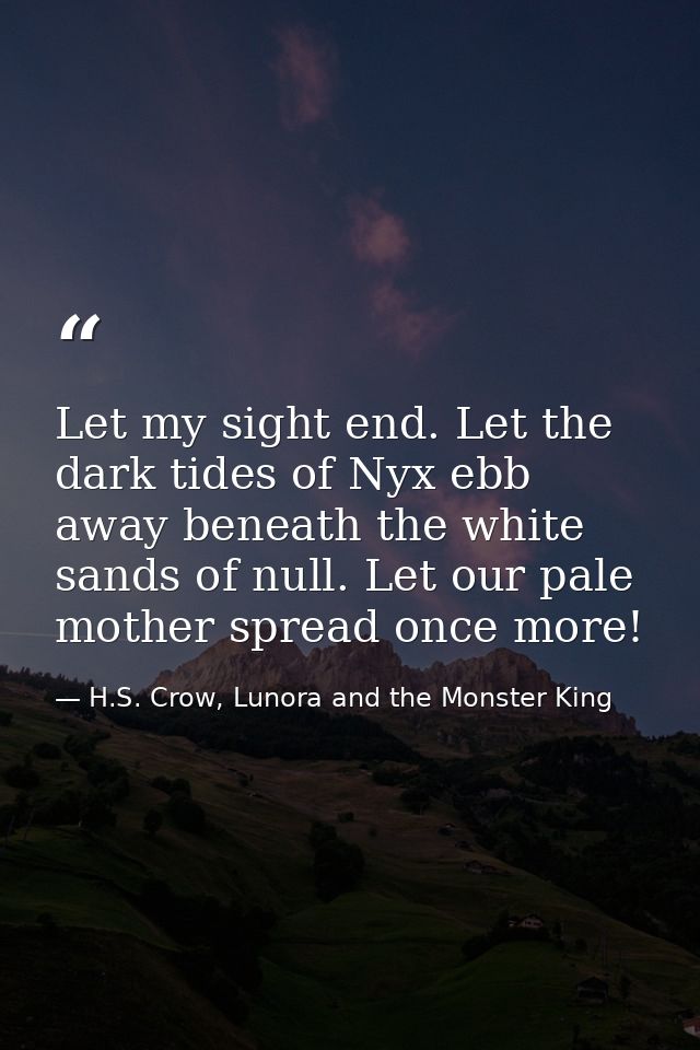 Let my sight end. Let the dark tides of Nyx ebb away beneath the white sands of null. Let our pale mother spread once mo — H.S. Crow, Lunora and the Monster King