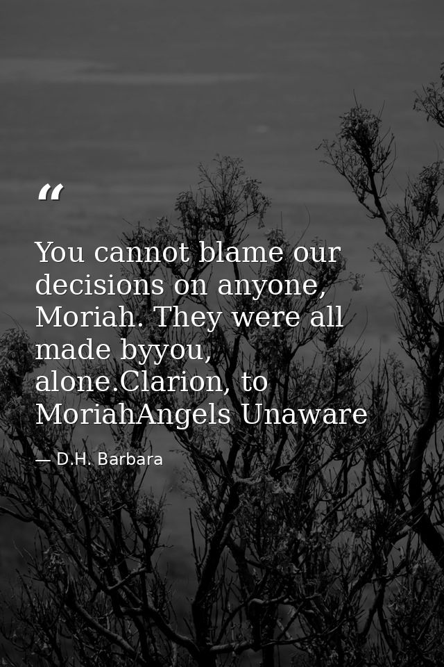 You cannot blame our decisions on anyone, Moriah. They were all made byyou, alone.Clarion, to MoriahAngels Unaware — D.H. Barbara