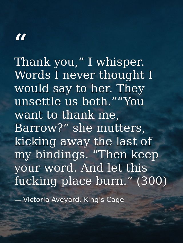 Thank you,” I whisper. Words I never thought I would say to her. They unsettle us both.”“You want to thank me, Barrow?”  — Victoria Aveyard, King's Cage