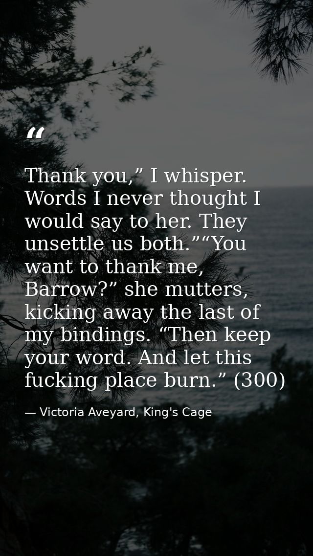 Thank you,” I whisper. Words I never thought I would say to her. They unsettle us both.”“You want to thank me, Barrow?”  — Victoria Aveyard, King's Cage