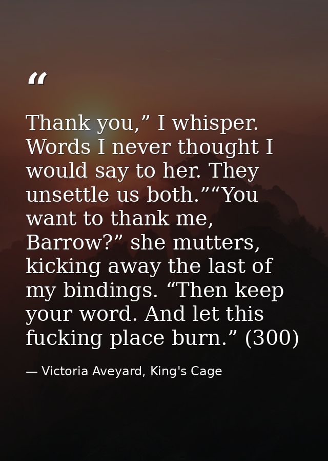 Thank you,” I whisper. Words I never thought I would say to her. They unsettle us both.”“You want to thank me, Barrow?”  — Victoria Aveyard, King's Cage