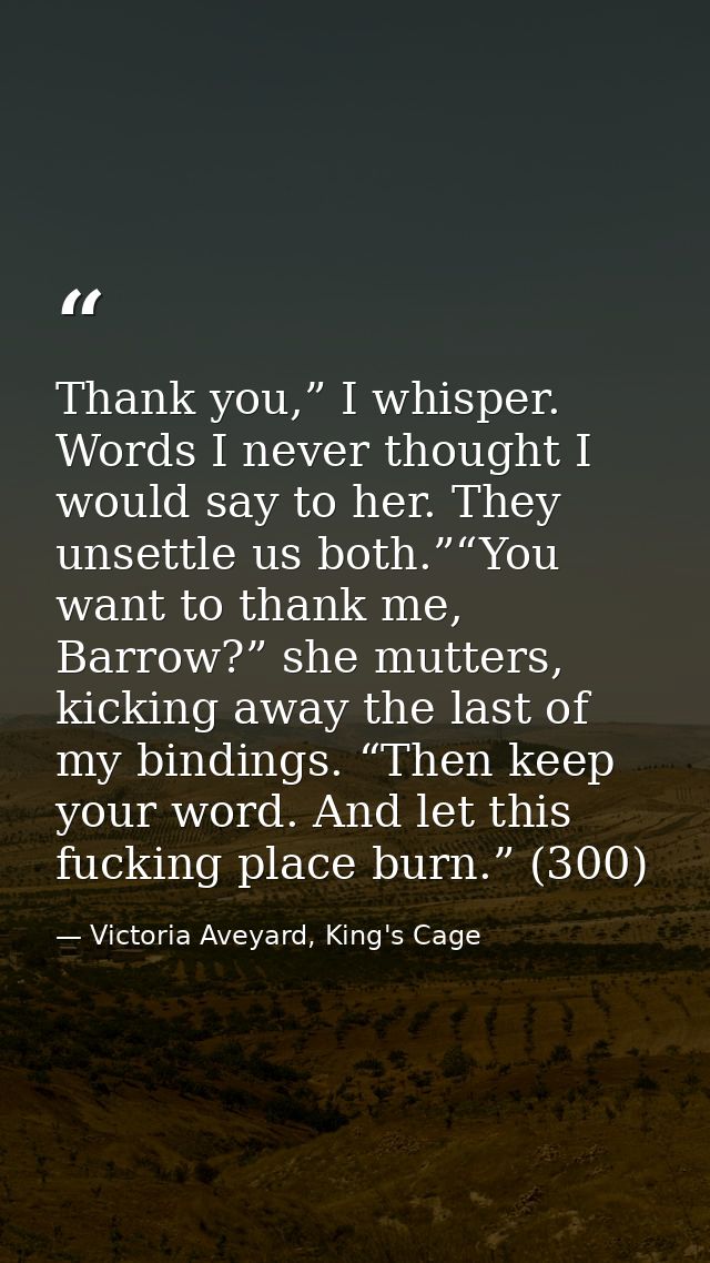 Thank you,” I whisper. Words I never thought I would say to her. They unsettle us both.”“You want to thank me, Barrow?”  — Victoria Aveyard, King's Cage