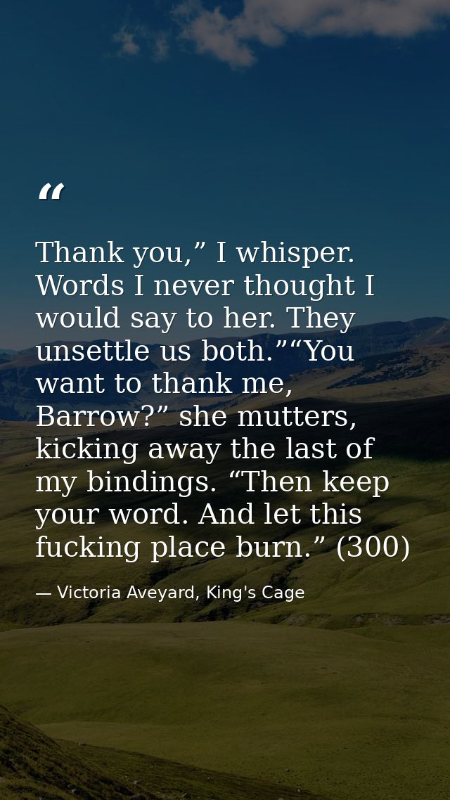 Thank you,” I whisper. Words I never thought I would say to her. They unsettle us both.”“You want to thank me, Barrow?”  — Victoria Aveyard, King's Cage