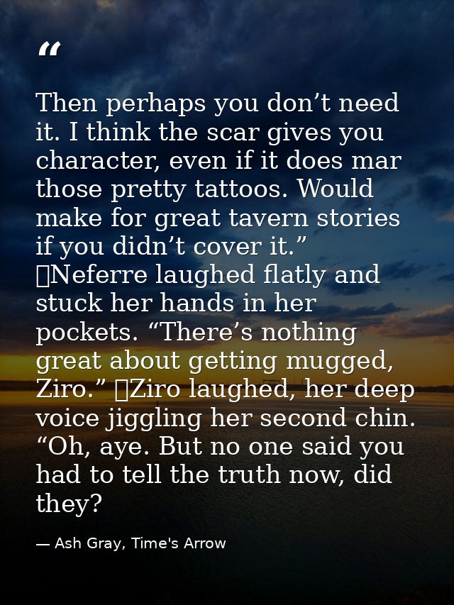 Then perhaps you don’t need it. I think the scar gives you character, even if it does mar those pretty tattoos. Would ma — Ash Gray, Time's Arrow