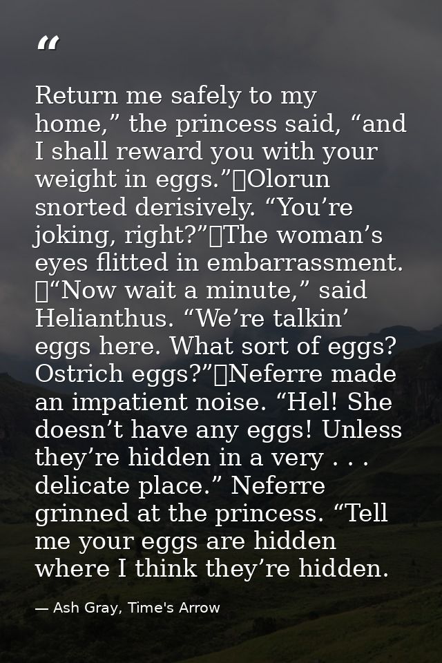 Return me safely to my home,” the princess said, “and I shall reward you with your weight in eggs.”	Olorun snorted deris — Ash Gray, Time's Arrow