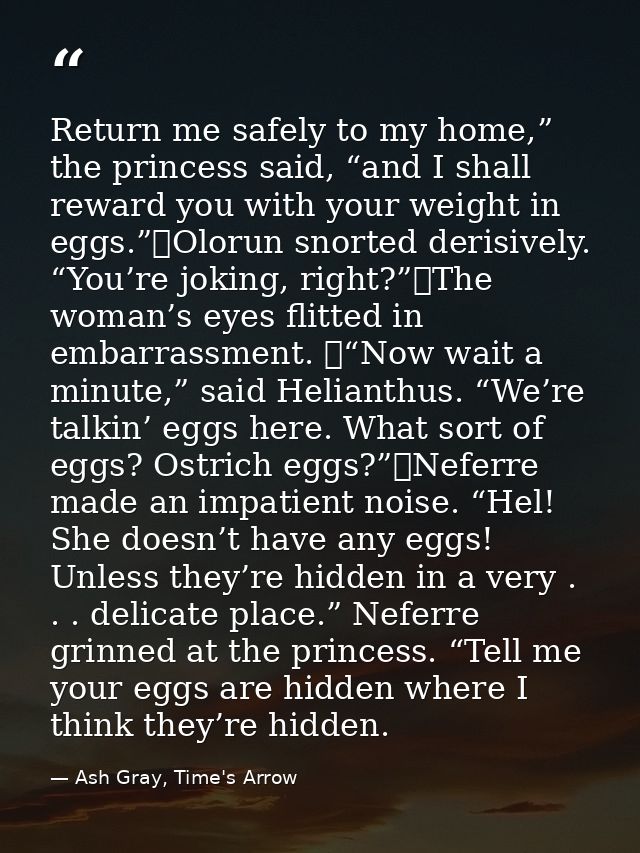 Return me safely to my home,” the princess said, “and I shall reward you with your weight in eggs.”	Olorun snorted deris — Ash Gray, Time's Arrow